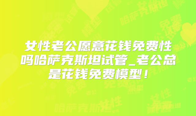 女性老公愿意花钱免费性吗哈萨克斯坦试管_老公总是花钱免费模型！
