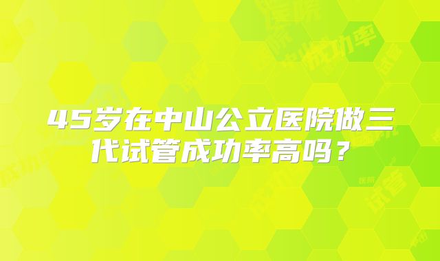 45岁在中山公立医院做三代试管成功率高吗？