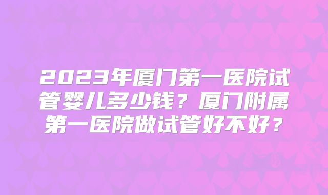 2023年厦门第一医院试管婴儿多少钱?厦门附属第一医院做试管好不好?