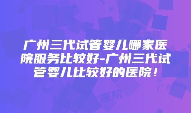 广州三代试管婴儿哪家医院服务比较好-广州三代试管婴儿比较好的医院！