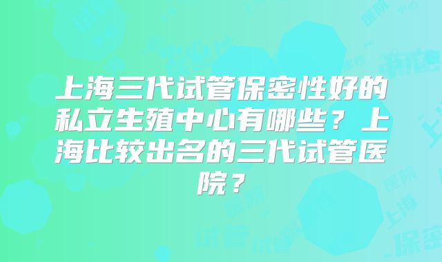 上海三代试管保密性好的私立生殖中心有哪些？上海比较出名的三代试管医院？