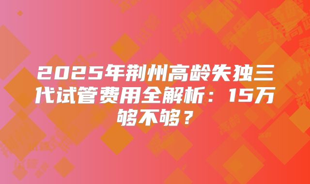 2025年荆州高龄失独三代试管费用全解析：15万够不够？