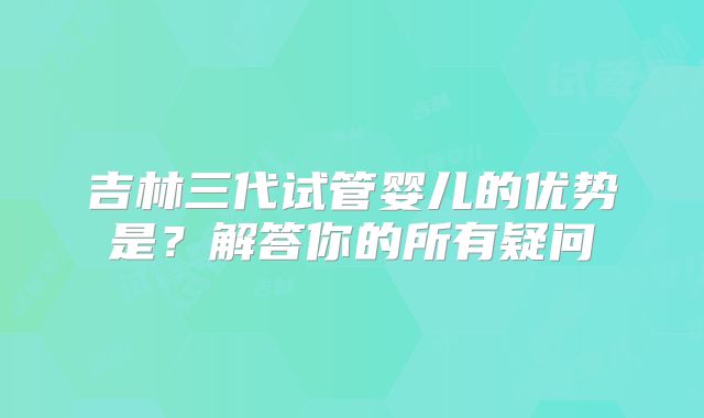 吉林三代试管婴儿的优势是？解答你的所有疑问