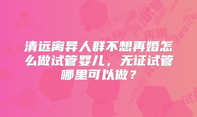 清远离异人群不想再婚怎么做试管婴儿，无证试管哪里可以做？