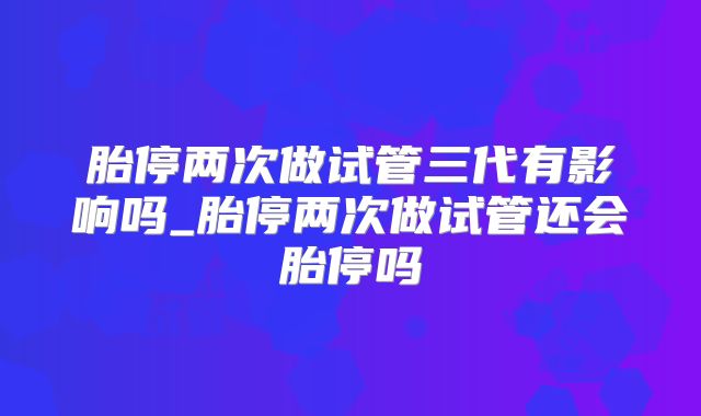 胎停两次做试管三代有影响吗_胎停两次做试管还会胎停吗