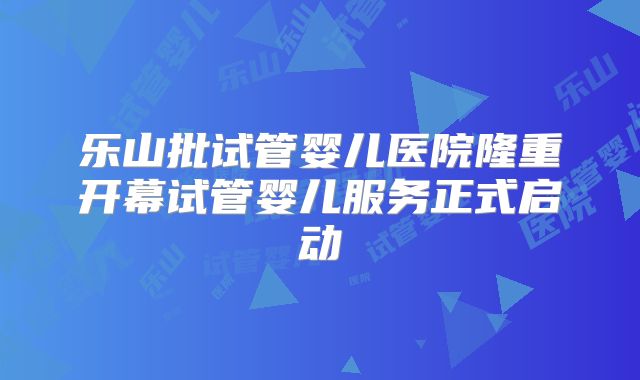 乐山批试管婴儿医院隆重开幕试管婴儿服务正式启动