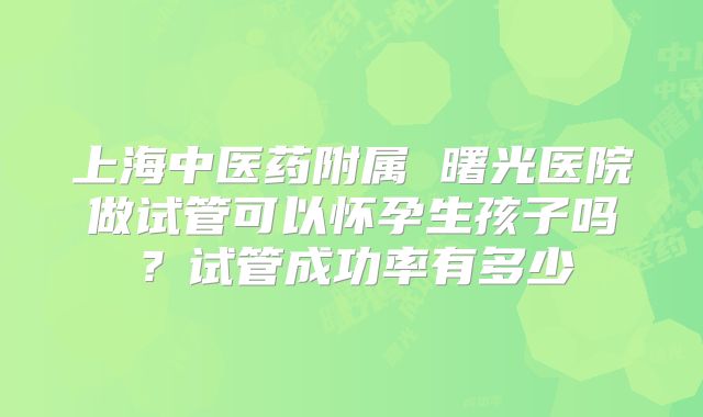 上海中医药附属 曙光医院做试管可以怀孕生孩子吗?试管成功率有多少