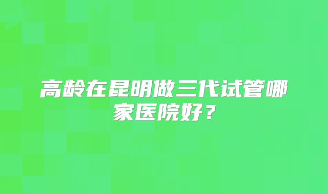 高龄在昆明做三代试管哪家医院好?