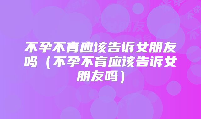 不孕不育应该告诉女朋友吗（不孕不育应该告诉女朋友吗）