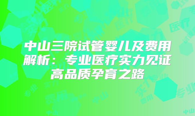 中山三院试管婴儿及费用解析:专业医疗实力见证高品质孕育之路