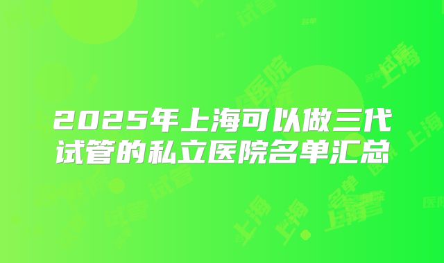 2025年上海可以做三代试管的私立医院名单汇总