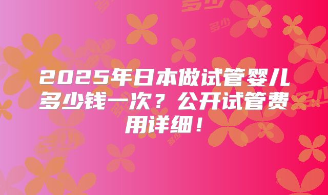 2025年日本做试管婴儿多少钱一次？公开试管费用详细！