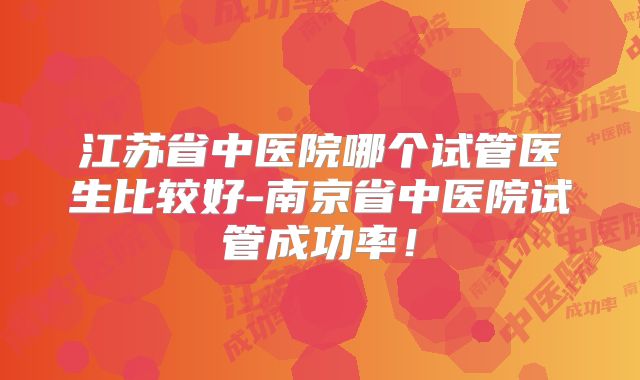 江苏省中医院哪个试管医生比较好-南京省中医院试管成功率！
