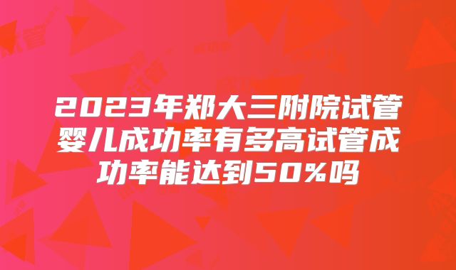 2023年郑大三附院试管婴儿成功率有多高试管成功率能达到50%吗
