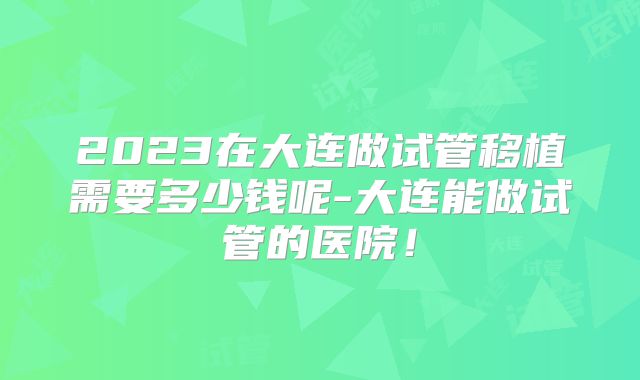 2023在大连做试管移植需要多少钱呢-大连能做试管的医院!