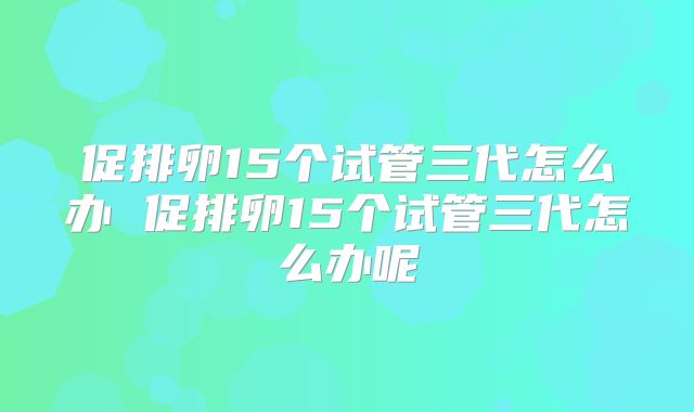 促排卵15个试管三代怎么办 促排卵15个试管三代怎么办呢