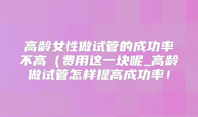 高龄女性做试管的成功率不高（费用这一块呢_高龄做试管怎样提高成功率！