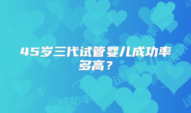 45岁三代试管婴儿成功率多高？