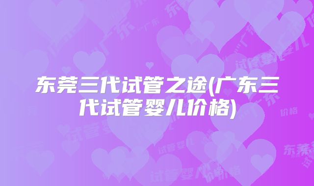 东莞三代试管之途(广东三代试管婴儿价格)