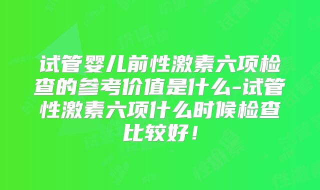 试管婴儿前性激素六项检查的参考价值是什么-试管性激素六项什么时候检查比较好！