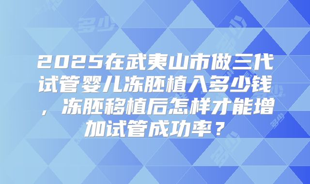2025在武夷山市做三代试管婴儿冻胚植入多少钱，冻胚移植后怎样才能增加试管成功率？