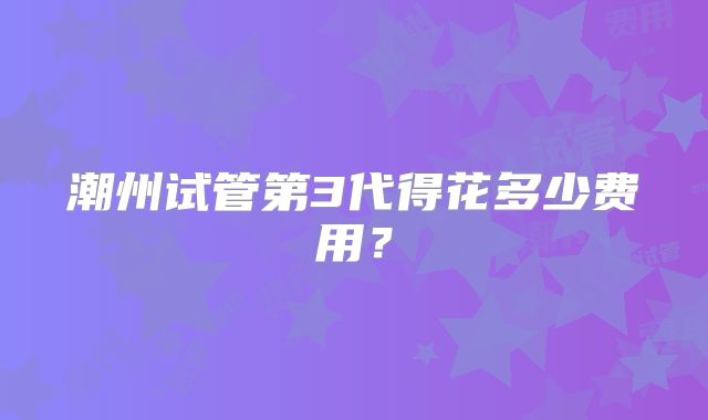 潮州试管第3代得花多少费用？