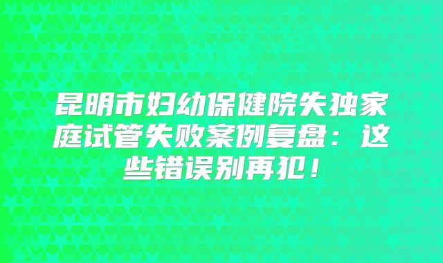 昆明市妇幼保健院失独家庭试管失败案例复盘:这些错误别再犯!
