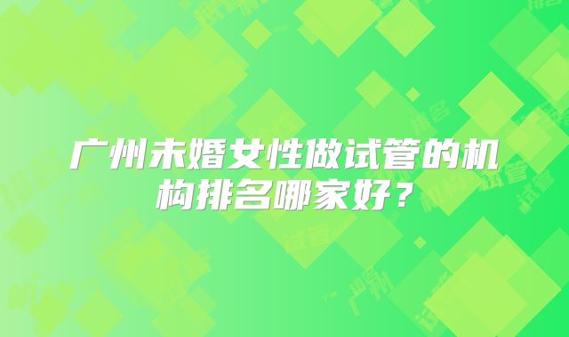 广州未婚女性做试管的机构排名哪家好？