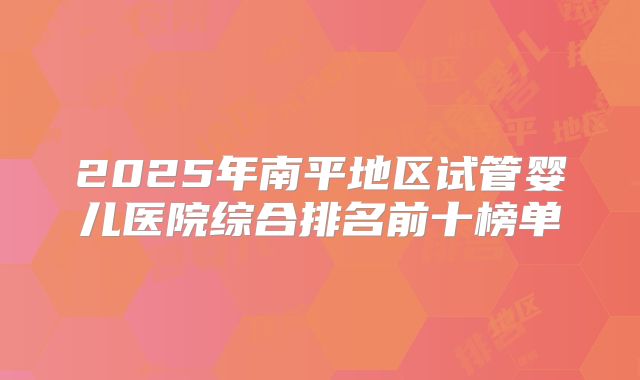 2025年南平地区试管婴儿医院综合排名前十榜单