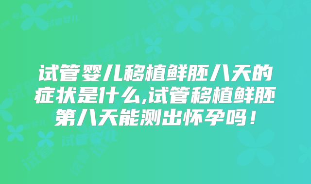 试管婴儿移植鲜胚八天的症状是什么,试管移植鲜胚第八天能测出怀孕吗!