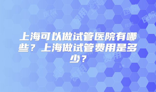 上海可以做试管医院有哪些？上海做试管费用是多少？