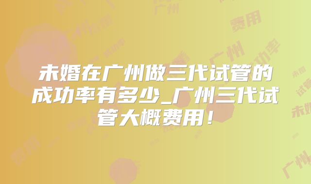 未婚在广州做三代试管的成功率有多少_广州三代试管大概费用！