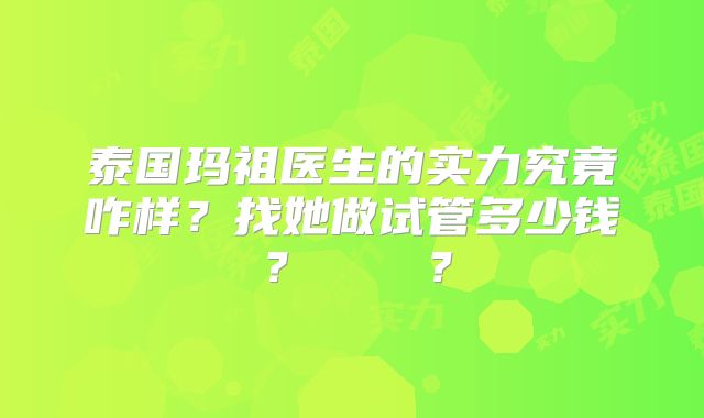 泰国玛祖医生的实力究竟咋样？找她做试管多少钱？    ？