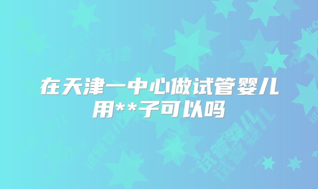 在天津一中心做试管婴儿用**子可以吗