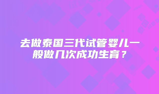 去做泰国三代试管婴儿一般做几次成功生育？