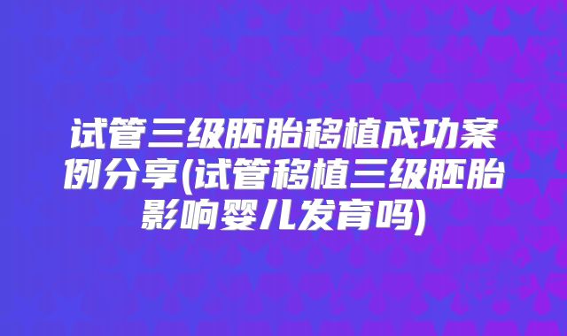 试管三级胚胎移植成功案例分享(试管移植三级胚胎影响婴儿发育吗)