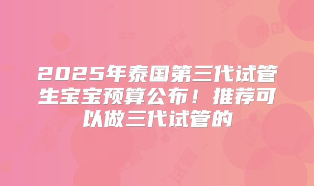 2025年泰国第三代试管生宝宝预算公布!推荐可以做三代试管的