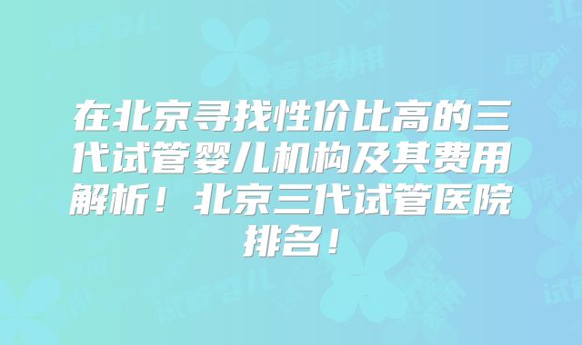 在北京寻找性价比高的三代试管婴儿机构及其费用解析！北京三代试管医院排名！