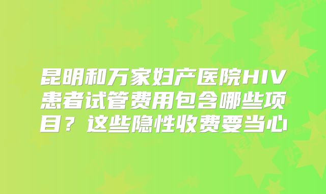 昆明和万家妇产医院HIV患者试管费用包含哪些项目？这些隐性收费要当心