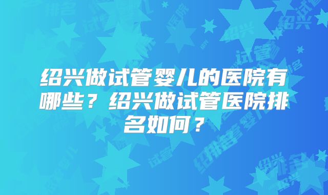 绍兴做试管婴儿的医院有哪些？绍兴做试管医院排名如何？