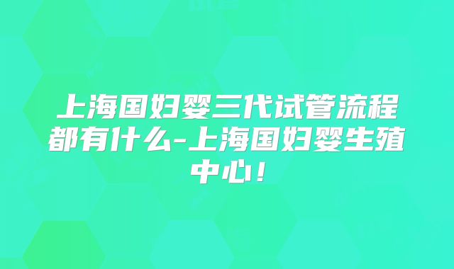 上海国妇婴三代试管流程都有什么-上海国妇婴生殖中心!