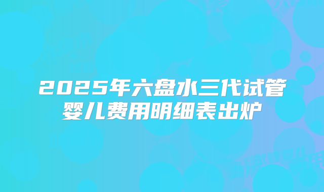 2025年六盘水三代试管婴儿费用明细表出炉