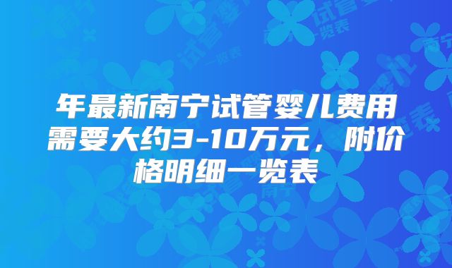 年最新南宁试管婴儿费用需要大约3-10万元,附价格明细一览表