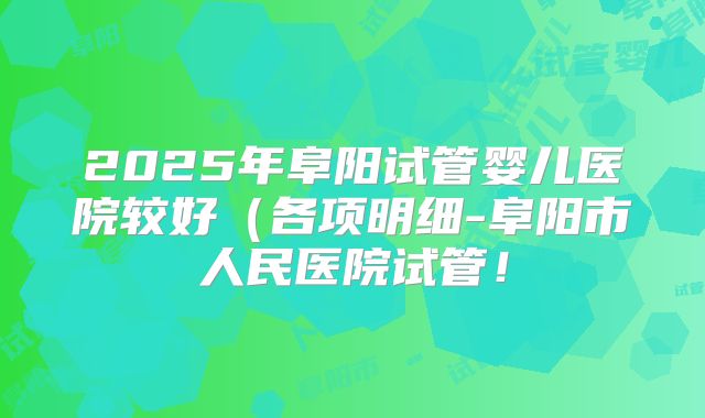 2025年阜阳试管婴儿医院较好（各项明细-阜阳市人民医院试管！