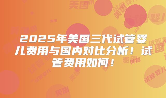 2025年美国三代试管婴儿费用与国内对比分析!试管费用如何!