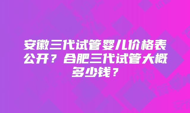 安徽三代试管婴儿价格表公开？合肥三代试管大概多少钱？