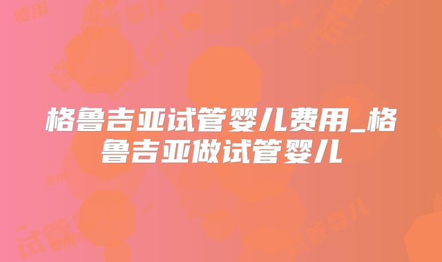 格鲁吉亚试管婴儿费用_格鲁吉亚做试管婴儿