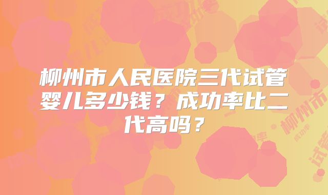 柳州市人民医院三代试管婴儿多少钱？成功率比二代高吗？