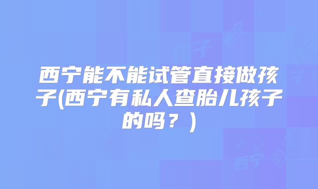 西宁能不能试管直接做孩子(西宁有私人查胎儿孩子的吗？)