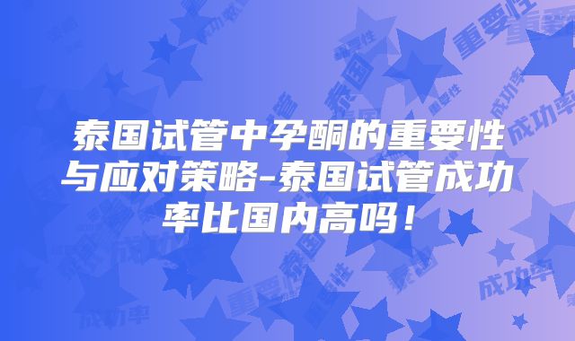 泰国试管中孕酮的重要性与应对策略-泰国试管成功率比国内高吗!